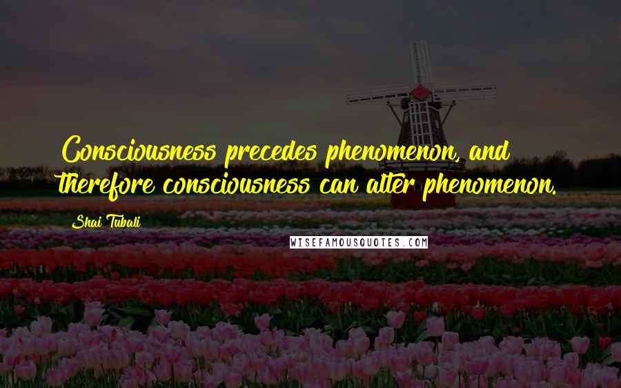 Shai Tubali Quotes: Consciousness precedes phenomenon, and therefore consciousness can alter phenomenon.