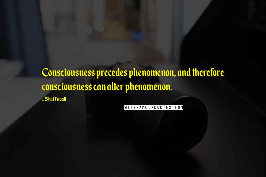 Shai Tubali Quotes: Consciousness precedes phenomenon, and therefore consciousness can alter phenomenon.