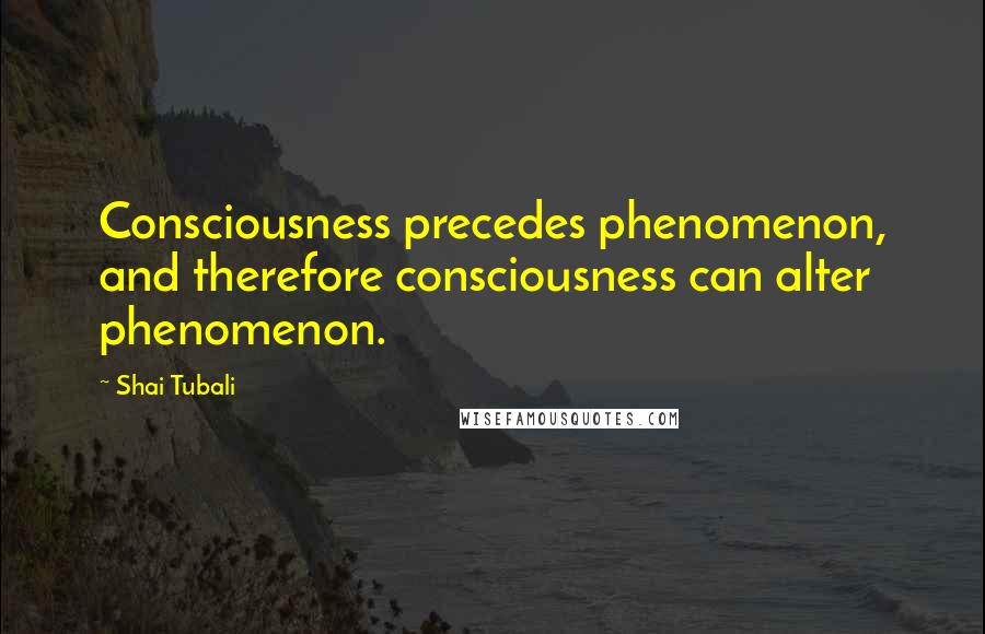 Shai Tubali Quotes: Consciousness precedes phenomenon, and therefore consciousness can alter phenomenon.