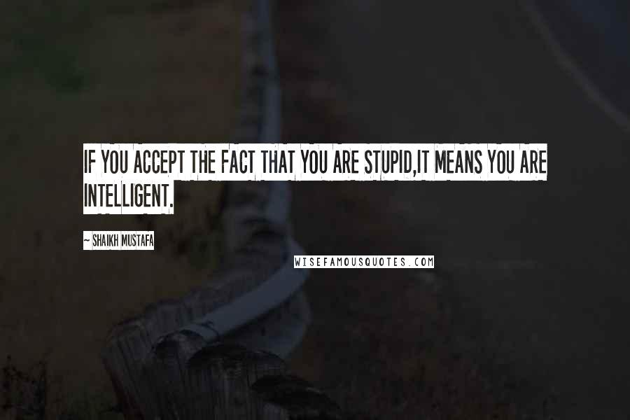 Shaikh Mustafa Quotes: IF YOU ACCEPT THE FACT THAT YOU ARE STUPID,IT MEANS YOU ARE INTELLIGENT.