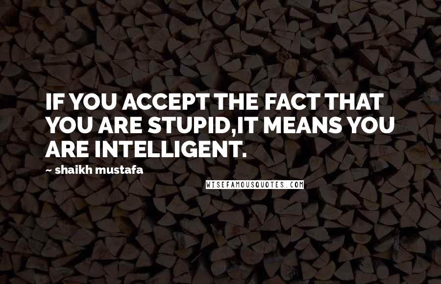 Shaikh Mustafa Quotes: IF YOU ACCEPT THE FACT THAT YOU ARE STUPID,IT MEANS YOU ARE INTELLIGENT.