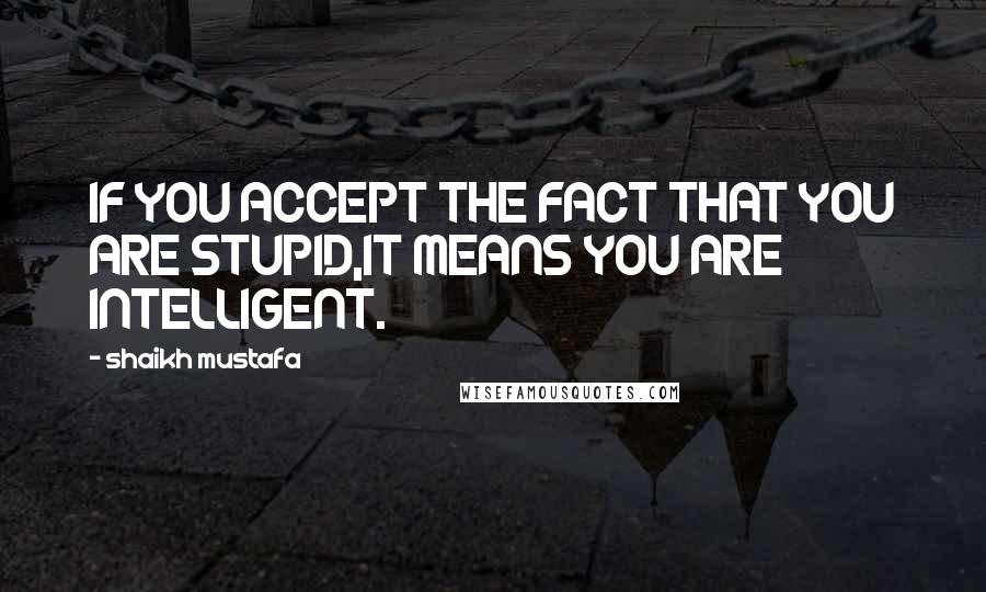 Shaikh Mustafa Quotes: IF YOU ACCEPT THE FACT THAT YOU ARE STUPID,IT MEANS YOU ARE INTELLIGENT.
