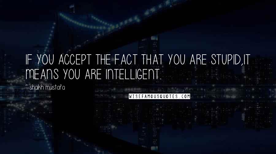 Shaikh Mustafa Quotes: IF YOU ACCEPT THE FACT THAT YOU ARE STUPID,IT MEANS YOU ARE INTELLIGENT.