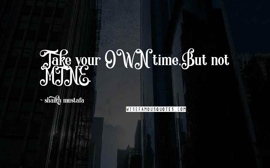 Shaikh Mustafa Quotes: Take your OWN time,But not MINE.