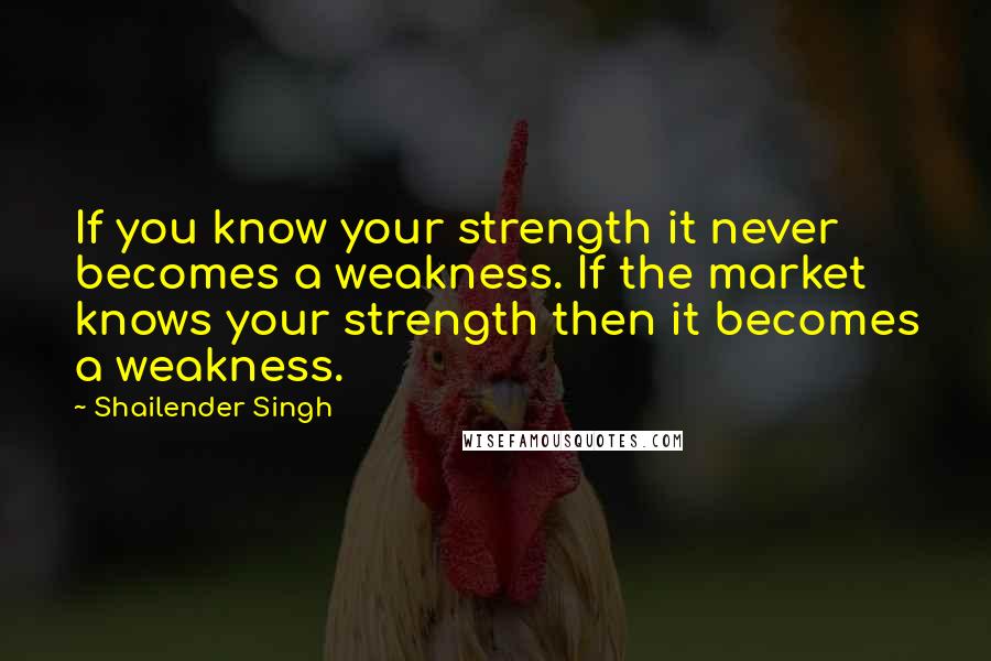 Shailender Singh Quotes: If you know your strength it never becomes a weakness. If the market knows your strength then it becomes a weakness.
