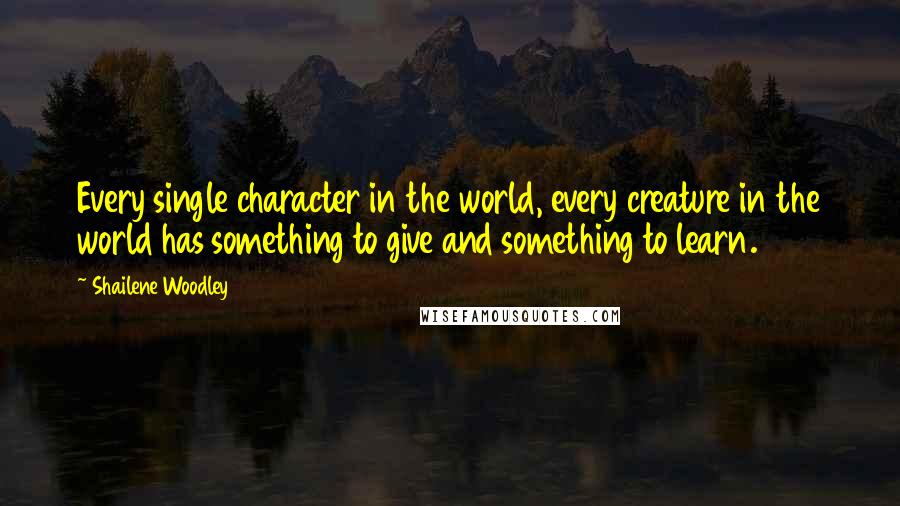 Shailene Woodley Quotes: Every single character in the world, every creature in the world has something to give and something to learn.