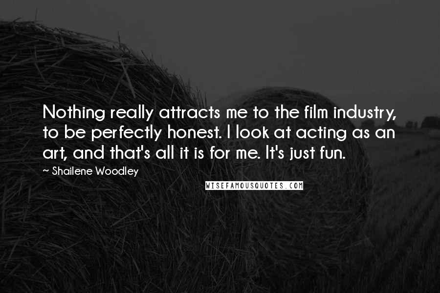 Shailene Woodley Quotes: Nothing really attracts me to the film industry, to be perfectly honest. I look at acting as an art, and that's all it is for me. It's just fun.