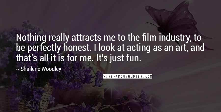Shailene Woodley Quotes: Nothing really attracts me to the film industry, to be perfectly honest. I look at acting as an art, and that's all it is for me. It's just fun.