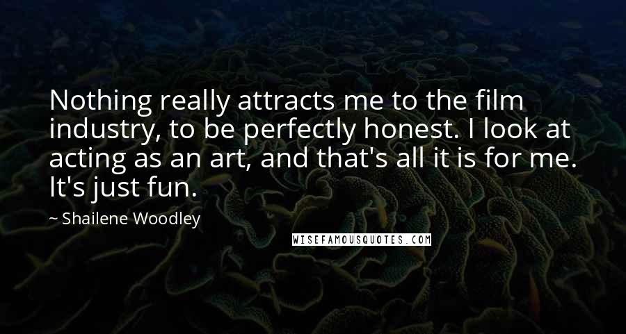 Shailene Woodley Quotes: Nothing really attracts me to the film industry, to be perfectly honest. I look at acting as an art, and that's all it is for me. It's just fun.