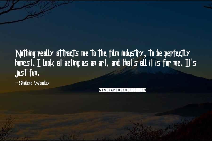 Shailene Woodley Quotes: Nothing really attracts me to the film industry, to be perfectly honest. I look at acting as an art, and that's all it is for me. It's just fun.