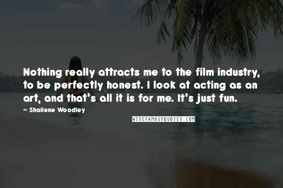 Shailene Woodley Quotes: Nothing really attracts me to the film industry, to be perfectly honest. I look at acting as an art, and that's all it is for me. It's just fun.
