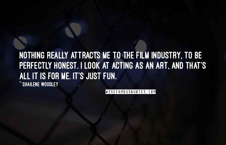 Shailene Woodley Quotes: Nothing really attracts me to the film industry, to be perfectly honest. I look at acting as an art, and that's all it is for me. It's just fun.