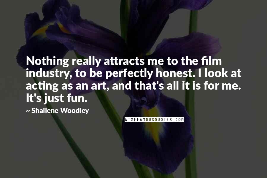 Shailene Woodley Quotes: Nothing really attracts me to the film industry, to be perfectly honest. I look at acting as an art, and that's all it is for me. It's just fun.