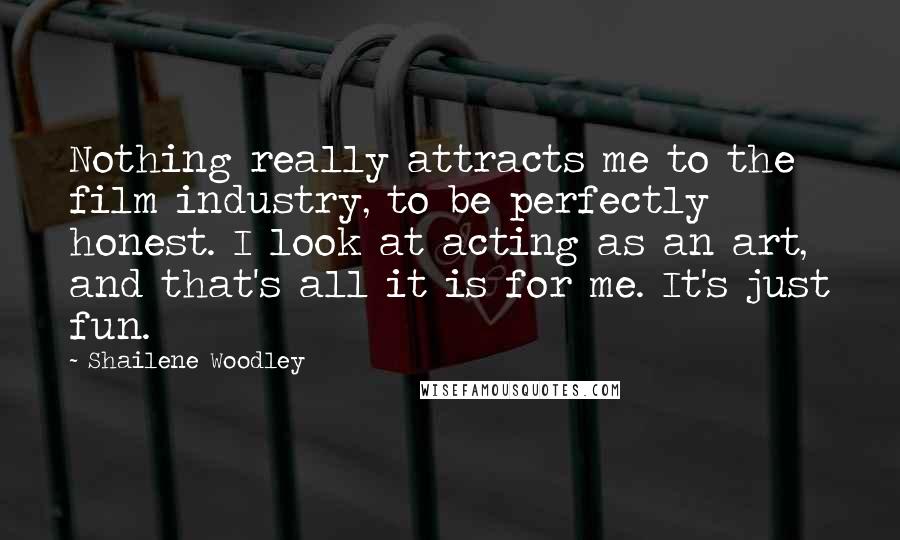 Shailene Woodley Quotes: Nothing really attracts me to the film industry, to be perfectly honest. I look at acting as an art, and that's all it is for me. It's just fun.