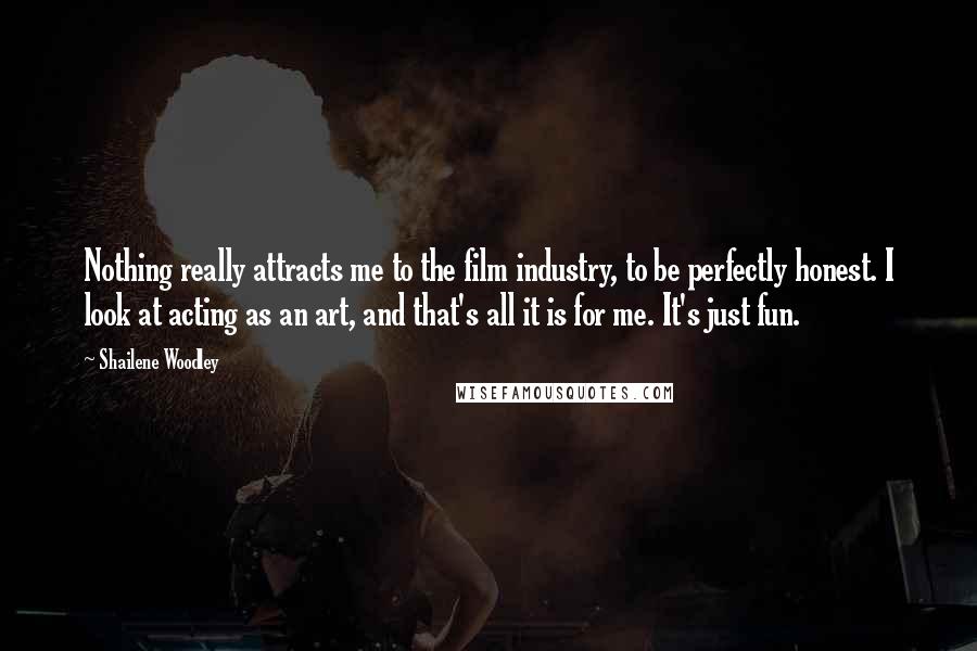 Shailene Woodley Quotes: Nothing really attracts me to the film industry, to be perfectly honest. I look at acting as an art, and that's all it is for me. It's just fun.