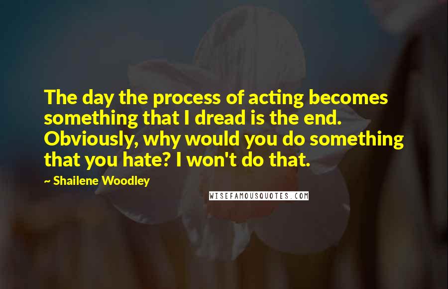 Shailene Woodley Quotes: The day the process of acting becomes something that I dread is the end. Obviously, why would you do something that you hate? I won't do that.