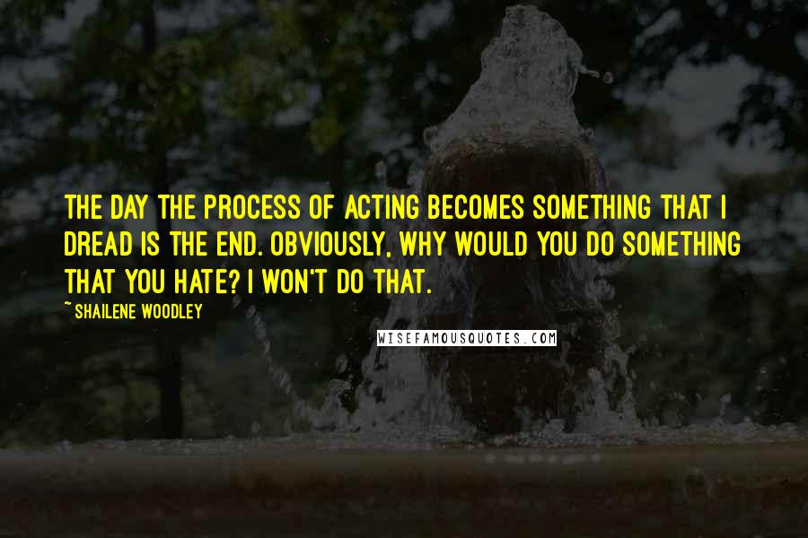 Shailene Woodley Quotes: The day the process of acting becomes something that I dread is the end. Obviously, why would you do something that you hate? I won't do that.
