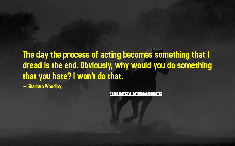 Shailene Woodley Quotes: The day the process of acting becomes something that I dread is the end. Obviously, why would you do something that you hate? I won't do that.