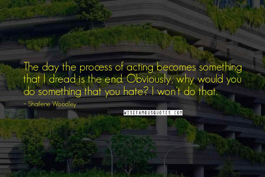 Shailene Woodley Quotes: The day the process of acting becomes something that I dread is the end. Obviously, why would you do something that you hate? I won't do that.