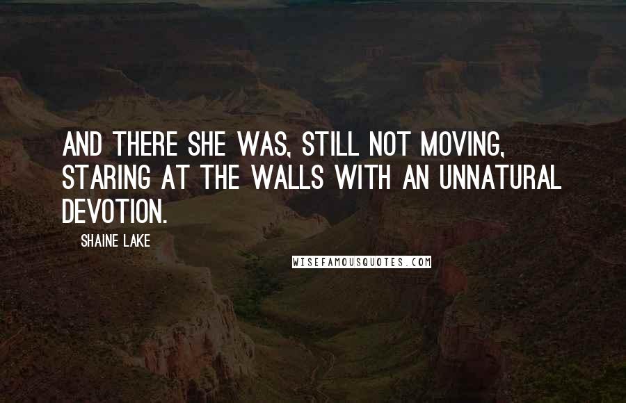 Shaine Lake Quotes: And there she was, still not moving, staring at the walls with an unnatural devotion.