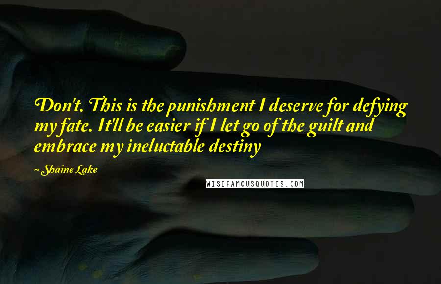 Shaine Lake Quotes: Don't. This is the punishment I deserve for defying my fate. It'll be easier if I let go of the guilt and embrace my ineluctable destiny