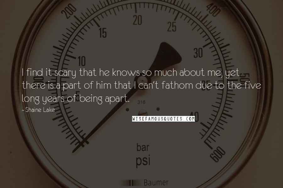 Shaine Lake Quotes: I find it scary that he knows so much about me, yet there is a part of him that I can't fathom due to the five long years of being apart.
