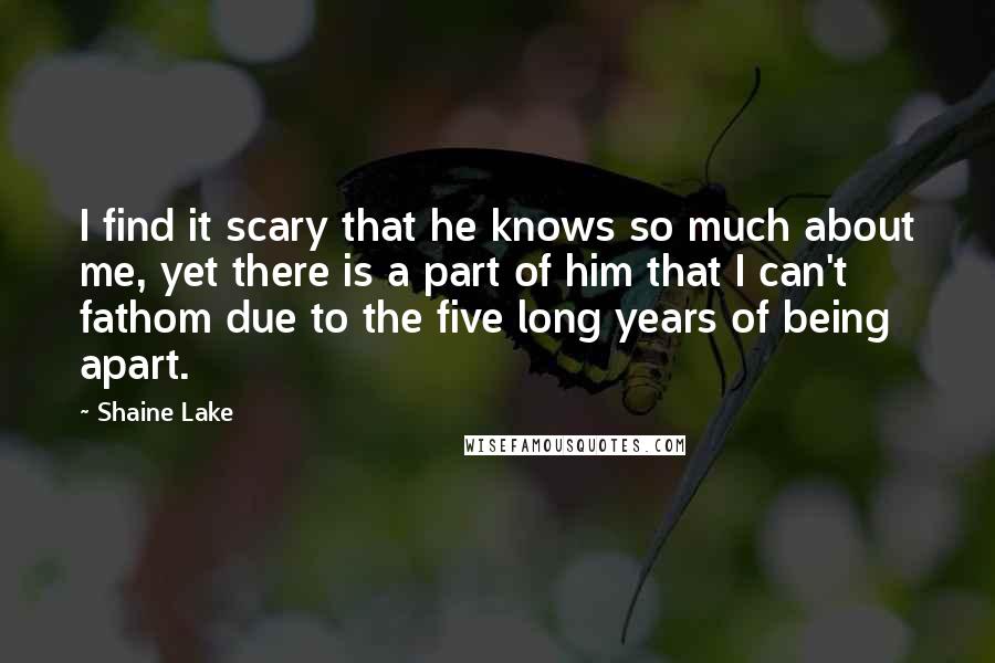 Shaine Lake Quotes: I find it scary that he knows so much about me, yet there is a part of him that I can't fathom due to the five long years of being apart.