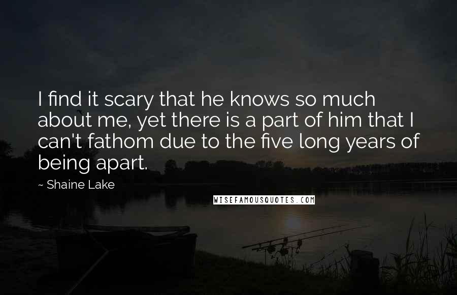 Shaine Lake Quotes: I find it scary that he knows so much about me, yet there is a part of him that I can't fathom due to the five long years of being apart.