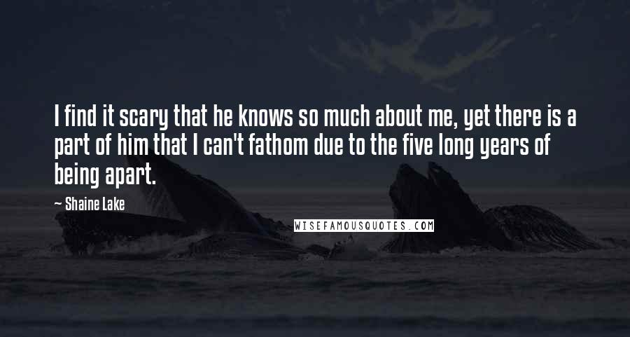 Shaine Lake Quotes: I find it scary that he knows so much about me, yet there is a part of him that I can't fathom due to the five long years of being apart.