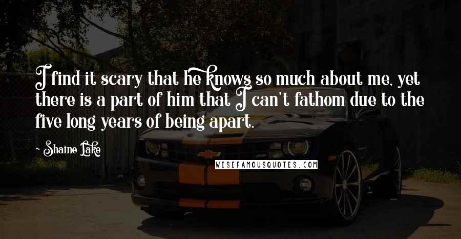 Shaine Lake Quotes: I find it scary that he knows so much about me, yet there is a part of him that I can't fathom due to the five long years of being apart.