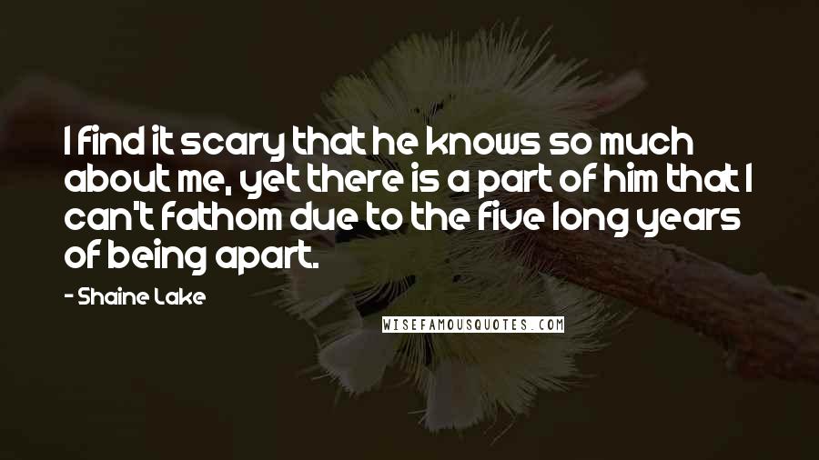 Shaine Lake Quotes: I find it scary that he knows so much about me, yet there is a part of him that I can't fathom due to the five long years of being apart.