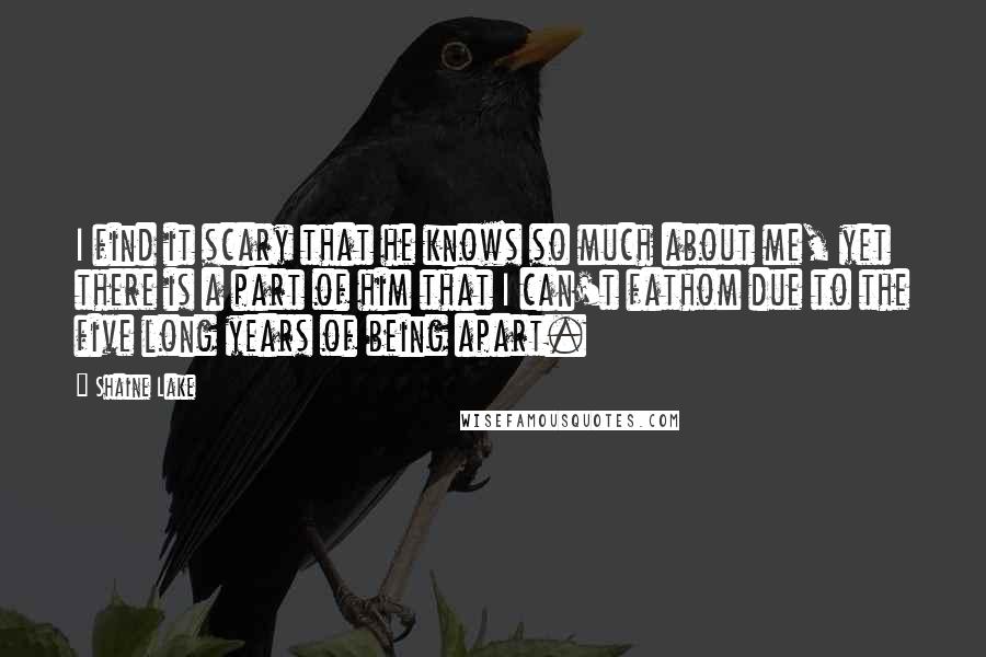 Shaine Lake Quotes: I find it scary that he knows so much about me, yet there is a part of him that I can't fathom due to the five long years of being apart.