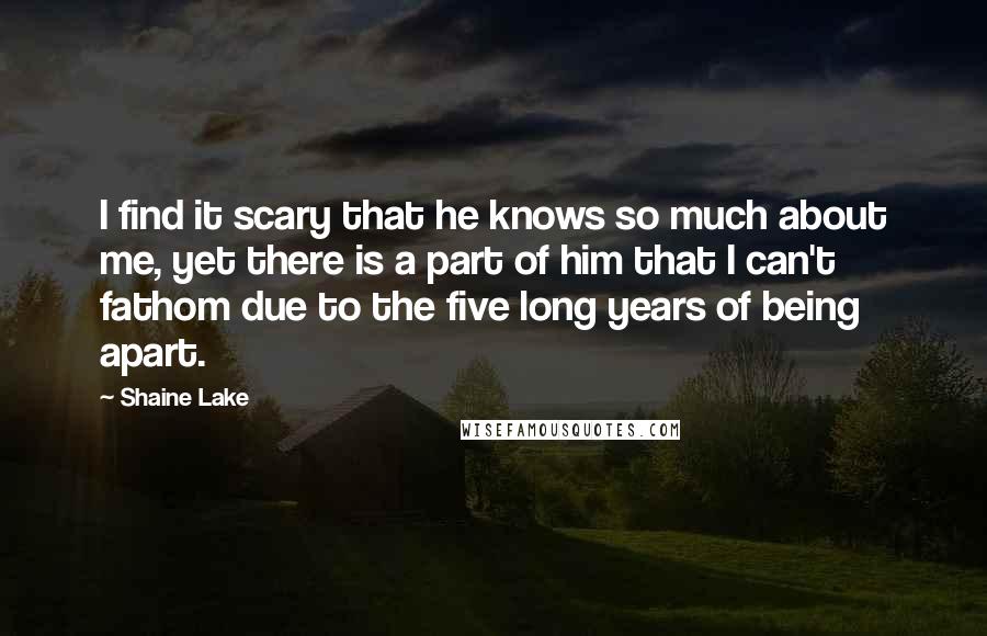 Shaine Lake Quotes: I find it scary that he knows so much about me, yet there is a part of him that I can't fathom due to the five long years of being apart.