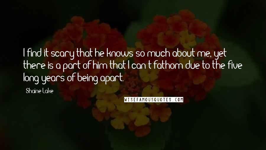 Shaine Lake Quotes: I find it scary that he knows so much about me, yet there is a part of him that I can't fathom due to the five long years of being apart.