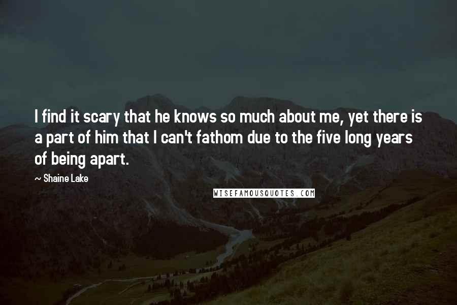 Shaine Lake Quotes: I find it scary that he knows so much about me, yet there is a part of him that I can't fathom due to the five long years of being apart.