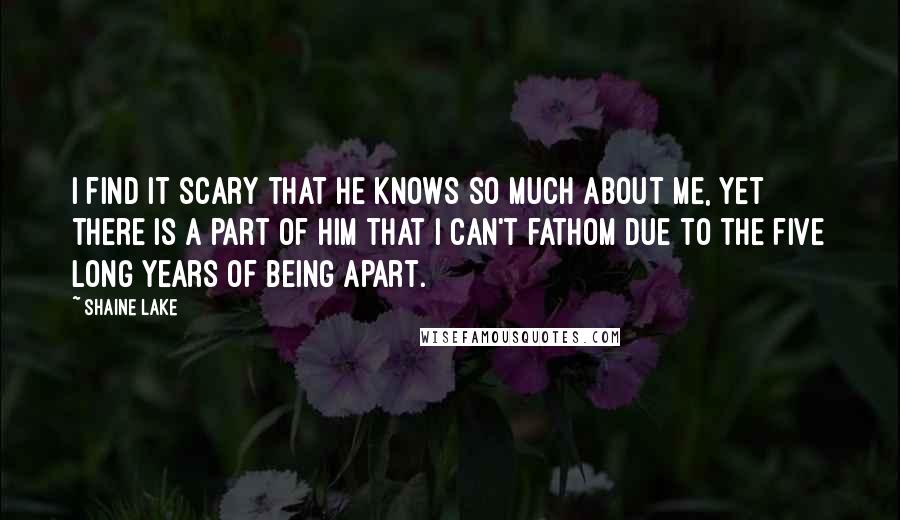 Shaine Lake Quotes: I find it scary that he knows so much about me, yet there is a part of him that I can't fathom due to the five long years of being apart.