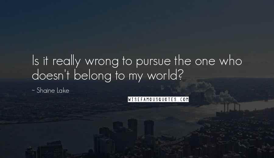 Shaine Lake Quotes: Is it really wrong to pursue the one who doesn't belong to my world?