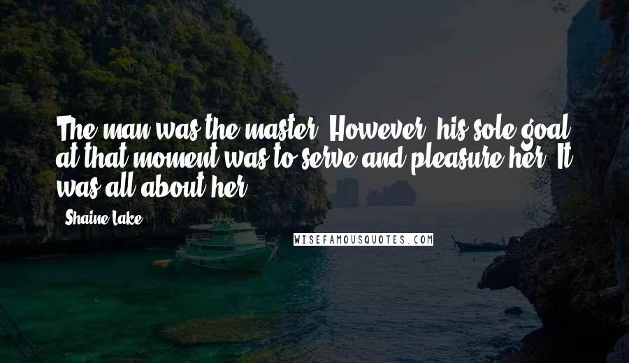 Shaine Lake Quotes: The man was the master. However, his sole goal at that moment was to serve and pleasure her. It was all about her.