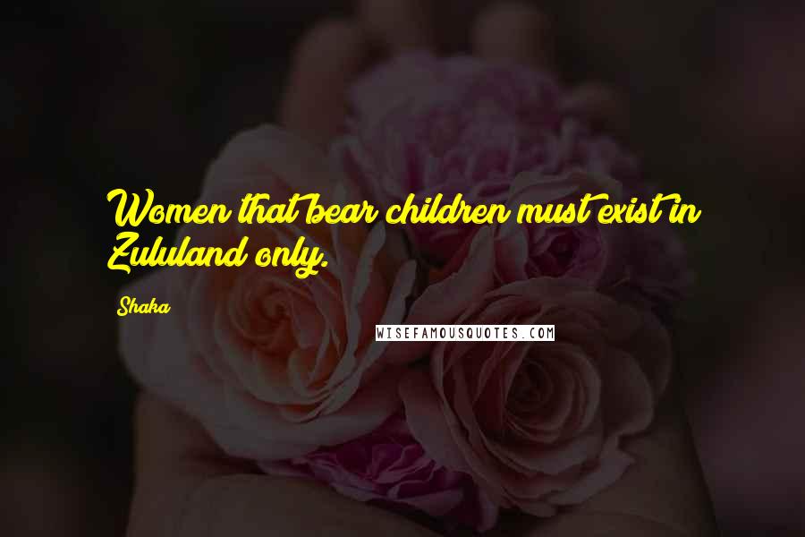 Shaka Quotes: Women that bear children must exist in Zululand only.