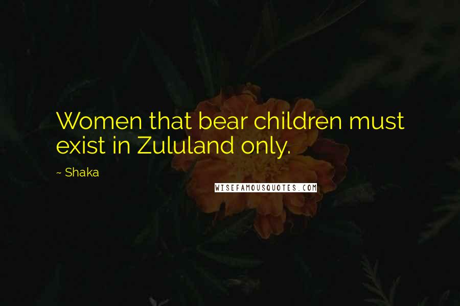 Shaka Quotes: Women that bear children must exist in Zululand only.