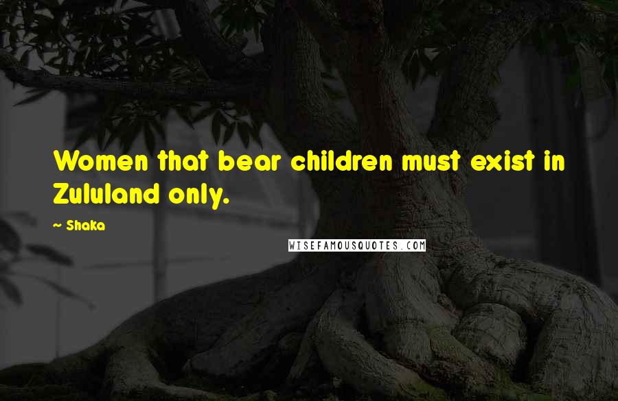 Shaka Quotes: Women that bear children must exist in Zululand only.