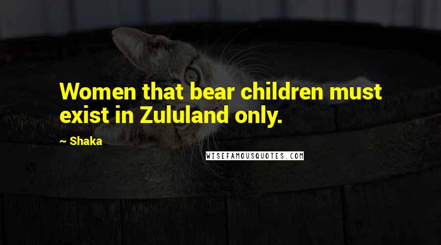 Shaka Quotes: Women that bear children must exist in Zululand only.