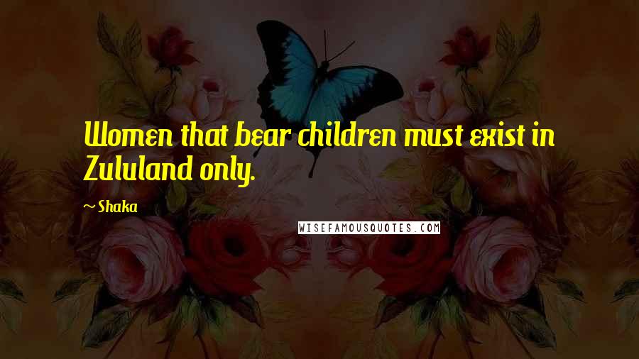 Shaka Quotes: Women that bear children must exist in Zululand only.