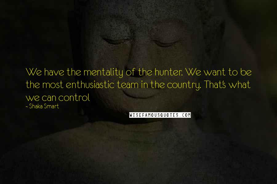 Shaka Smart Quotes: We have the mentality of the hunter. We want to be the most enthusiastic team in the country. That's what we can control