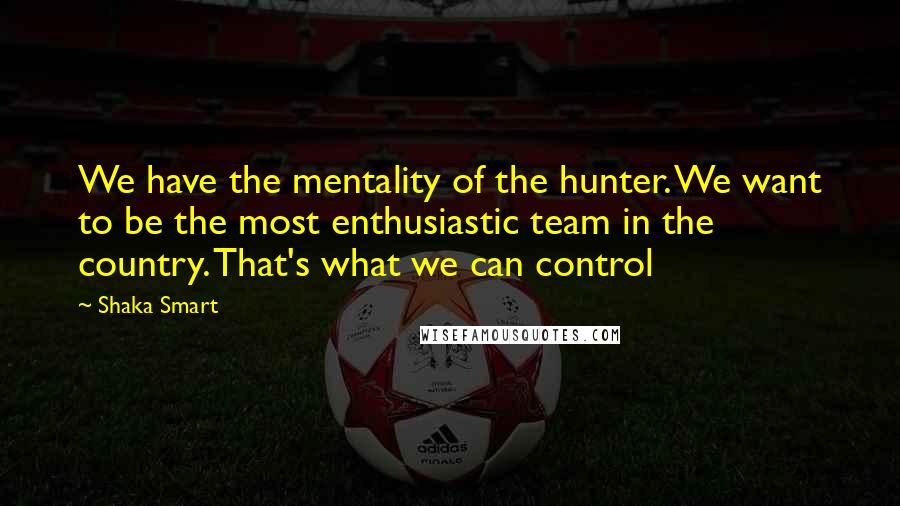 Shaka Smart Quotes: We have the mentality of the hunter. We want to be the most enthusiastic team in the country. That's what we can control