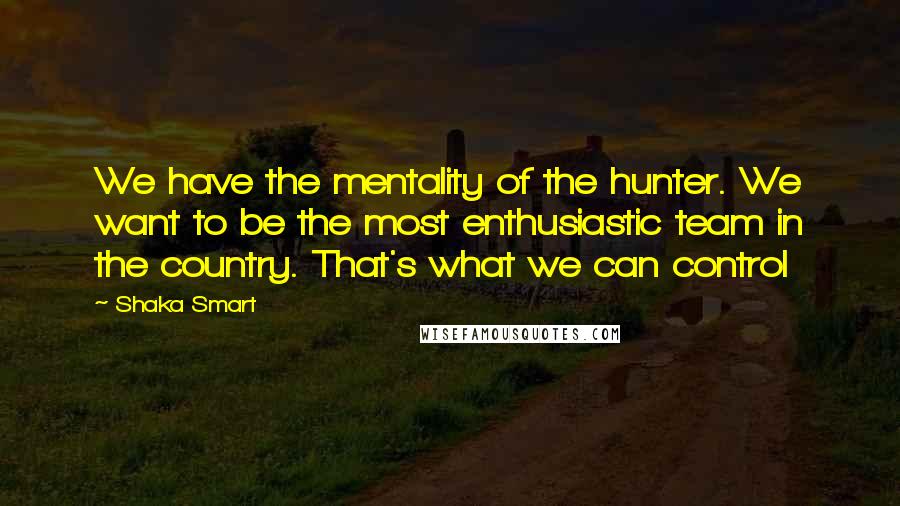 Shaka Smart Quotes: We have the mentality of the hunter. We want to be the most enthusiastic team in the country. That's what we can control