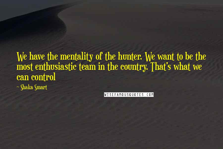 Shaka Smart Quotes: We have the mentality of the hunter. We want to be the most enthusiastic team in the country. That's what we can control