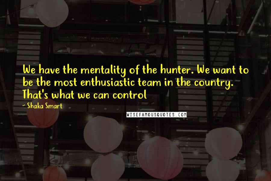 Shaka Smart Quotes: We have the mentality of the hunter. We want to be the most enthusiastic team in the country. That's what we can control