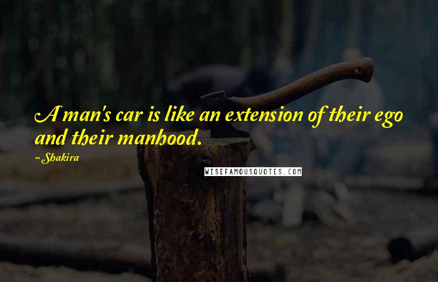 Shakira Quotes: A man's car is like an extension of their ego and their manhood.