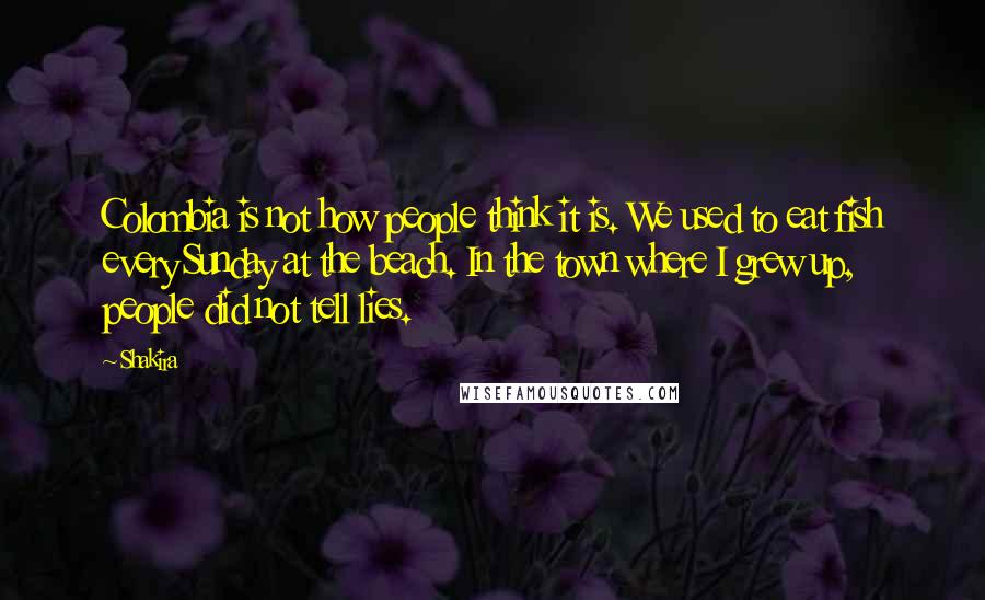 Shakira Quotes: Colombia is not how people think it is. We used to eat fish every Sunday at the beach. In the town where I grew up, people did not tell lies.
